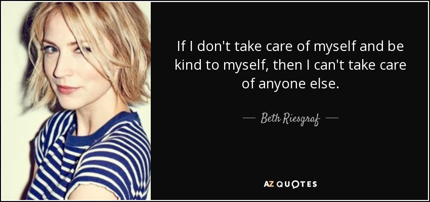 If I don't take care of myself and be kind to myself, then I can't take care of anyone else. - Beth Riesgraf