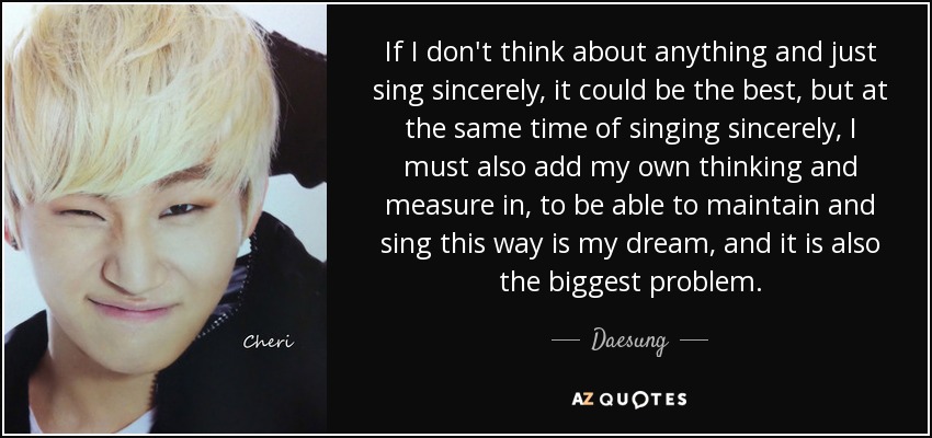 If I don't think about anything and just sing sincerely, it could be the best, but at the same time of singing sincerely, I must also add my own thinking and measure in, to be able to maintain and sing this way is my dream, and it is also the biggest problem. - Daesung