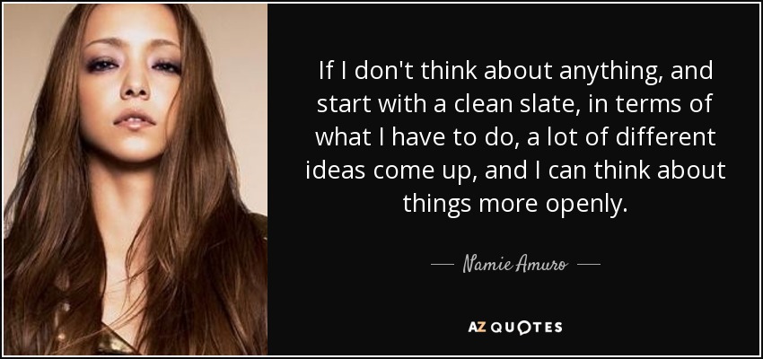 If I don't think about anything, and start with a clean slate, in terms of what I have to do, a lot of different ideas come up, and I can think about things more openly. - Namie Amuro