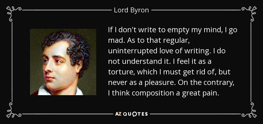If I don't write to empty my mind, I go mad. As to that regular, uninterrupted love of writing. I do not understand it. I feel it as a torture, which I must get rid of, but never as a pleasure. On the contrary, I think composition a great pain. - Lord Byron