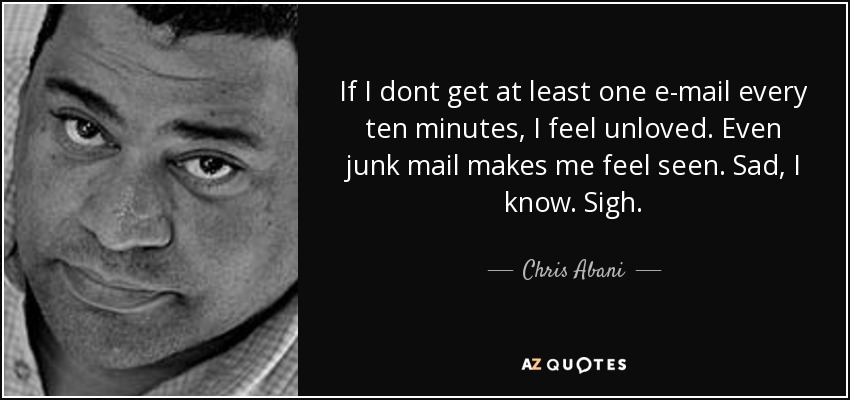 If I dont get at least one e-mail every ten minutes, I feel unloved. Even junk mail makes me feel seen. Sad, I know. Sigh. - Chris Abani