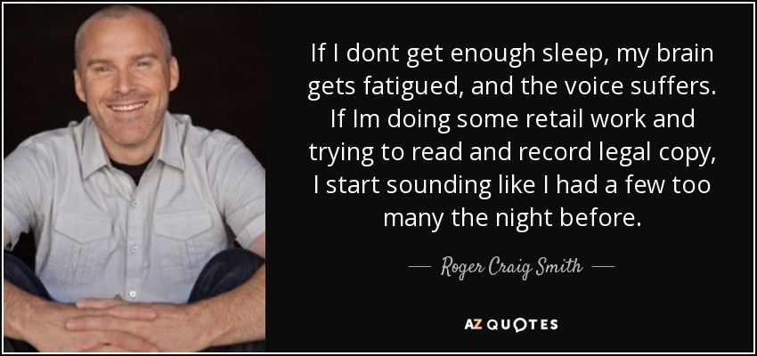 If I dont get enough sleep, my brain gets fatigued, and the voice suffers. If Im doing some retail work and trying to read and record legal copy, I start sounding like I had a few too many the night before. - Roger Craig Smith