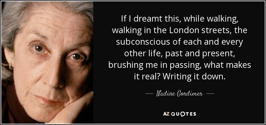 If I dreamt this, while walking, walking in the London streets, the subconscious of each and every other life, past and present, brushing me in passing, what makes it real? Writing it down. - Nadine Gordimer