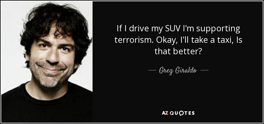 If I drive my SUV I'm supporting terrorism. Okay, I'll take a taxi, Is that better? - Greg Giraldo