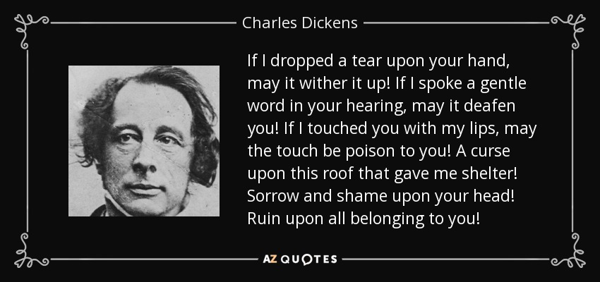 If I dropped a tear upon your hand, may it wither it up! If I spoke a gentle word in your hearing, may it deafen you! If I touched you with my lips, may the touch be poison to you! A curse upon this roof that gave me shelter! Sorrow and shame upon your head! Ruin upon all belonging to you! - Charles Dickens