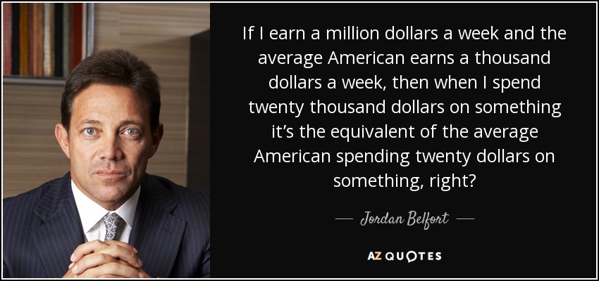 If I earn a million dollars a week and the average American earns a thousand dollars a week, then when I spend twenty thousand dollars on something it’s the equivalent of the average American spending twenty dollars on something, right? - Jordan Belfort