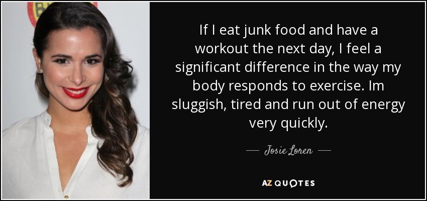 If I eat junk food and have a workout the next day, I feel a significant difference in the way my body responds to exercise. Im sluggish, tired and run out of energy very quickly. - Josie Loren