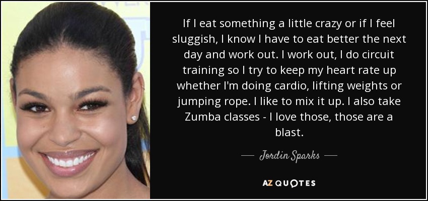 If I eat something a little crazy or if I feel sluggish, I know I have to eat better the next day and work out. I work out, I do circuit training so I try to keep my heart rate up whether I'm doing cardio, lifting weights or jumping rope. I like to mix it up. I also take Zumba classes - I love those, those are a blast. - Jordin Sparks