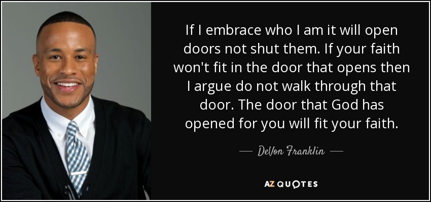 If I embrace who I am it will open doors not shut them. If your faith won't fit in the door that opens then I argue do not walk through that door. The door that God has opened for you will fit your faith. - DeVon Franklin