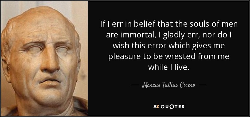 If I err in belief that the souls of men are immortal, I gladly err, nor do I wish this error which gives me pleasure to be wrested from me while I live. - Marcus Tullius Cicero