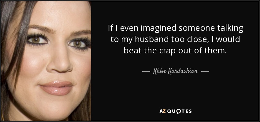If I even imagined someone talking to my husband too close, I would beat the crap out of them. - Khloe Kardashian