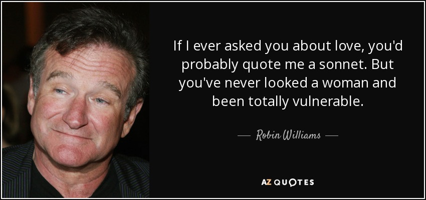 If I ever asked you about love, you'd probably quote me a sonnet. But you've never looked a woman and been totally vulnerable. - Robin Williams