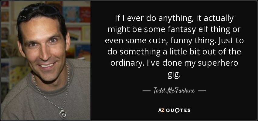 If I ever do anything, it actually might be some fantasy elf thing or even some cute, funny thing. Just to do something a little bit out of the ordinary. I've done my superhero gig. - Todd McFarlane