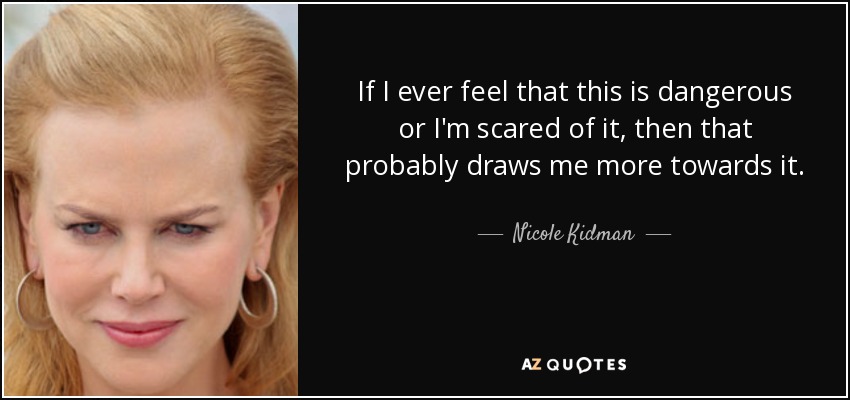 If I ever feel that this is dangerous or I'm scared of it, then that probably draws me more towards it. - Nicole Kidman