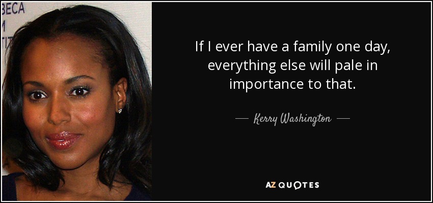 If I ever have a family one day, everything else will pale in importance to that. - Kerry Washington