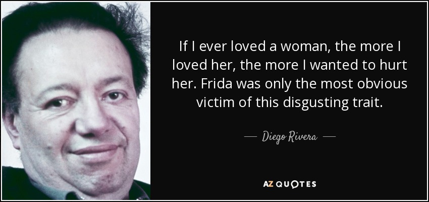 If I ever loved a woman, the more I loved her, the more I wanted to hurt her. Frida was only the most obvious victim of this disgusting trait. - Diego Rivera