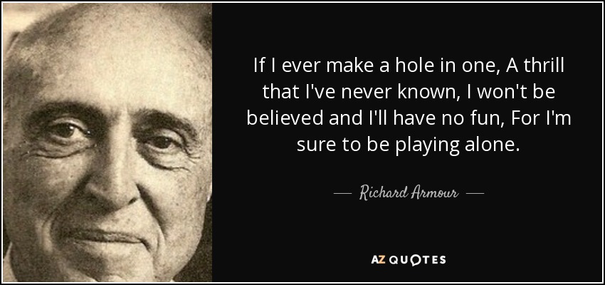 If I ever make a hole in one, A thrill that I've never known, I won't be believed and I'll have no fun, For I'm sure to be playing alone. - Richard Armour