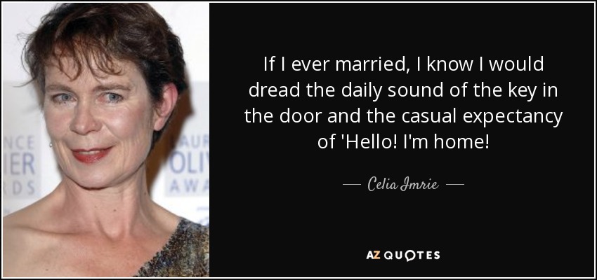 If I ever married, I know I would dread the daily sound of the key in the door and the casual expectancy of 'Hello! I'm home! - Celia Imrie