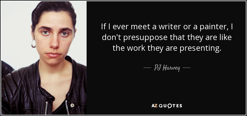 If I ever meet a writer or a painter, I don't presuppose that they are like the work they are presenting. - PJ Harvey