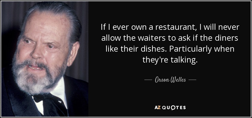 If I ever own a restaurant, I will never allow the waiters to ask if the diners like their dishes. Particularly when they're talking. - Orson Welles