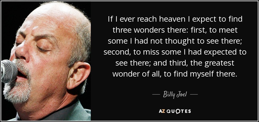If I ever reach heaven I expect to find three wonders there: first, to meet some I had not thought to see there; second, to miss some I had expected to see there; and third, the greatest wonder of all, to find myself there. - Billy Joel