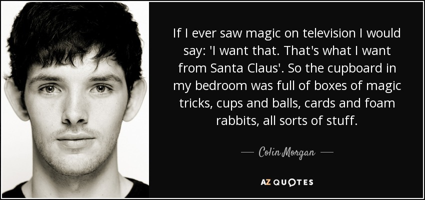If I ever saw magic on television I would say: 'I want that. That's what I want from Santa Claus'. So the cupboard in my bedroom was full of boxes of magic tricks, cups and balls, cards and foam rabbits, all sorts of stuff. - Colin Morgan