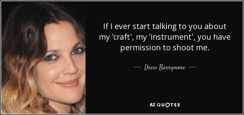 If I ever start talking to you about my 'craft', my 'instrument', you have permission to shoot me. - Drew Barrymore