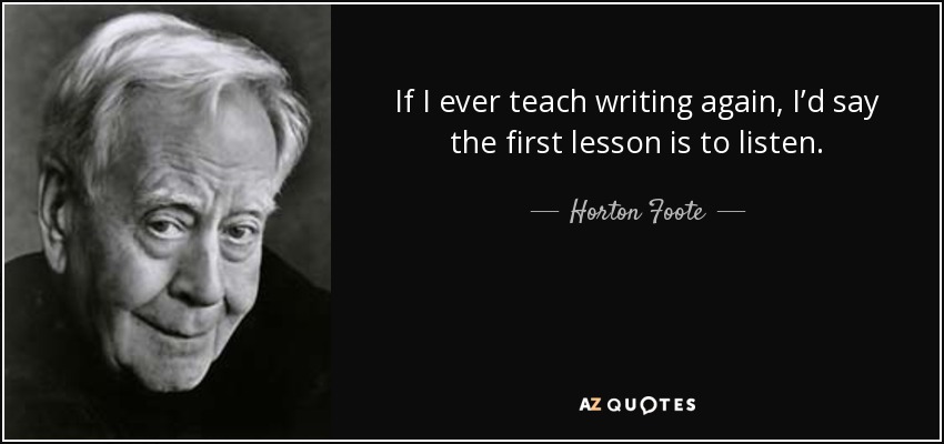 If I ever teach writing again, I’d say the first lesson is to listen. - Horton Foote