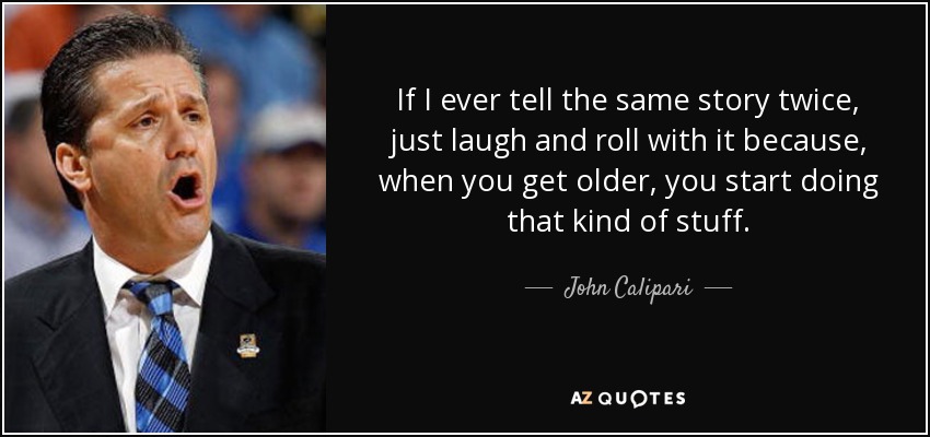 If I ever tell the same story twice, just laugh and roll with it because, when you get older, you start doing that kind of stuff. - John Calipari