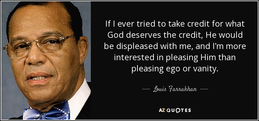 If I ever tried to take credit for what God deserves the credit, He would be displeased with me, and I'm more interested in pleasing Him than pleasing ego or vanity. - Louis Farrakhan