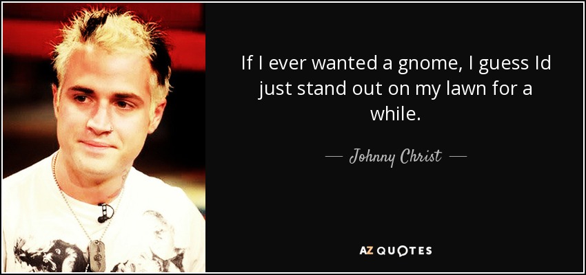 If I ever wanted a gnome, I guess Id just stand out on my lawn for a while. - Johnny Christ