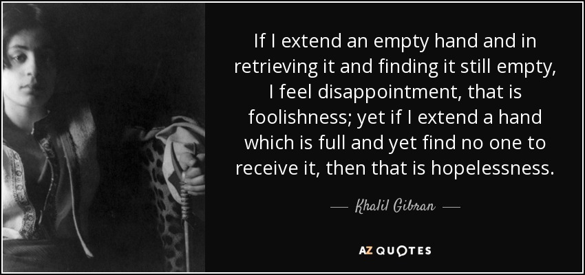 If I extend an empty hand and in retrieving it and finding it still empty, I feel disappointment, that is foolishness; yet if I extend a hand which is full and yet find no one to receive it, then that is hopelessness. - Khalil Gibran