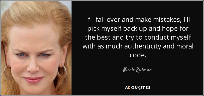 If I fall over and make mistakes, I'll pick myself back up and hope for the best and try to conduct myself with as much authenticity and moral code. - Nicole Kidman