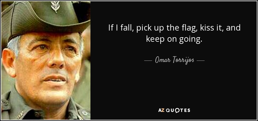 If I fall, pick up the flag, kiss it, and keep on going. - Omar Torrijos