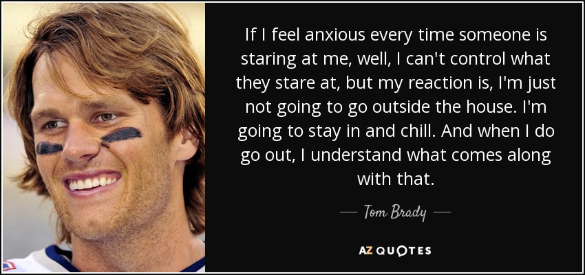 If I feel anxious every time someone is staring at me, well, I can't control what they stare at, but my reaction is, I'm just not going to go outside the house. I'm going to stay in and chill. And when I do go out, I understand what comes along with that. - Tom Brady