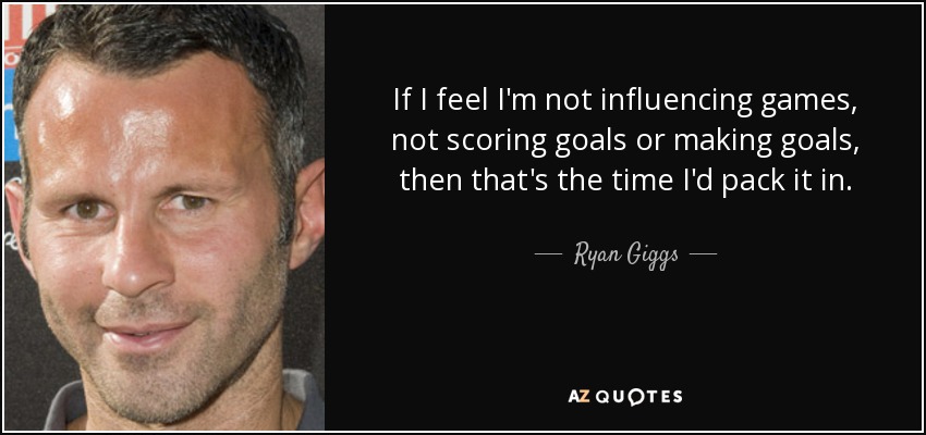 If I feel I'm not influencing games, not scoring goals or making goals, then that's the time I'd pack it in. - Ryan Giggs