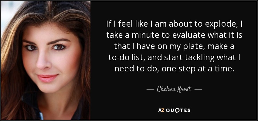 If I feel like I am about to explode, I take a minute to evaluate what it is that I have on my plate, make a to-do list, and start tackling what I need to do, one step at a time. - Chelsea Krost
