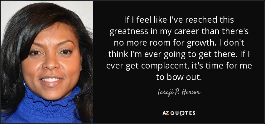 If I feel like I've reached this greatness in my career than there's no more room for growth. I don't think I'm ever going to get there. If I ever get complacent, it's time for me to bow out. - Taraji P. Henson