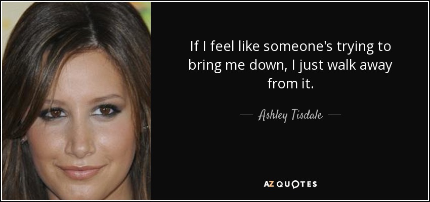If I feel like someone's trying to bring me down, I just walk away from it. - Ashley Tisdale