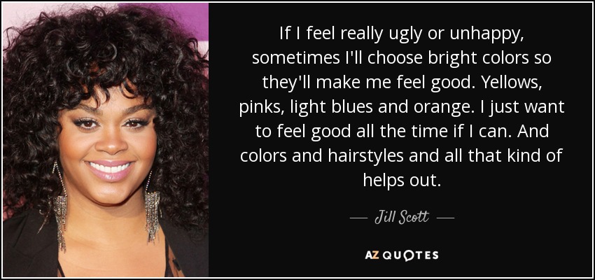 If I feel really ugly or unhappy, sometimes I'll choose bright colors so they'll make me feel good. Yellows, pinks, light blues and orange. I just want to feel good all the time if I can. And colors and hairstyles and all that kind of helps out. - Jill Scott