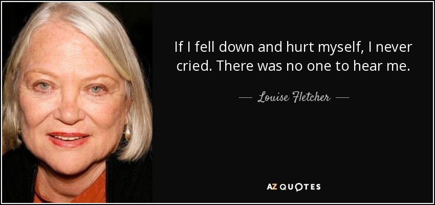 If I fell down and hurt myself, I never cried. There was no one to hear me. - Louise Fletcher