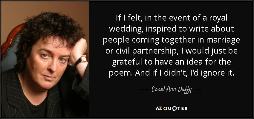 If I felt, in the event of a royal wedding, inspired to write about people coming together in marriage or civil partnership, I would just be grateful to have an idea for the poem. And if I didn't, I'd ignore it. - Carol Ann Duffy
