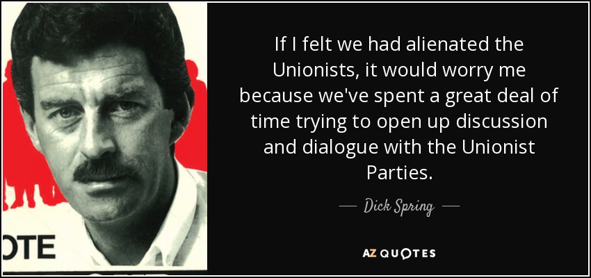 If I felt we had alienated the Unionists, it would worry me because we've spent a great deal of time trying to open up discussion and dialogue with the Unionist Parties. - Dick Spring