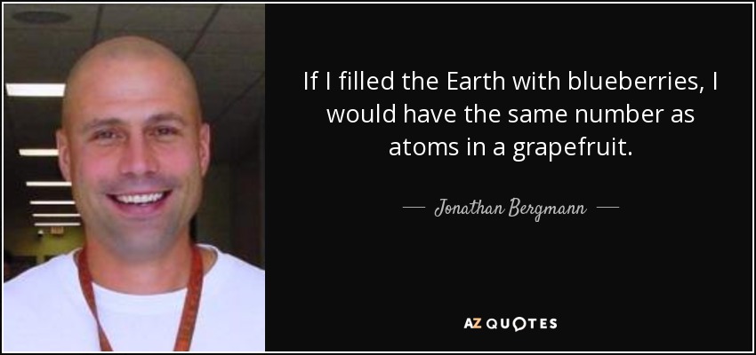 If I filled the Earth with blueberries, I would have the same number as atoms in a grapefruit. - Jonathan Bergmann