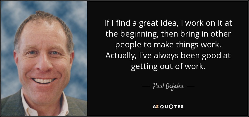 If I find a great idea, I work on it at the beginning, then bring in other people to make things work. Actually, I've always been good at getting out of work. - Paul Orfalea