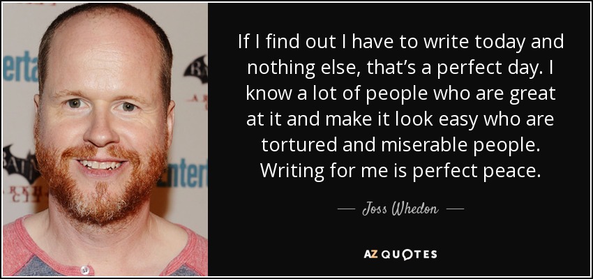 If I find out I have to write today and nothing else, that’s a perfect day. I know a lot of people who are great at it and make it look easy who are tortured and miserable people. Writing for me is perfect peace. - Joss Whedon