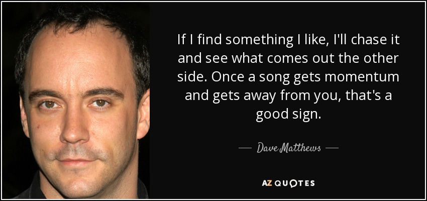 If I find something I like, I'll chase it and see what comes out the other side. Once a song gets momentum and gets away from you, that's a good sign. - Dave Matthews