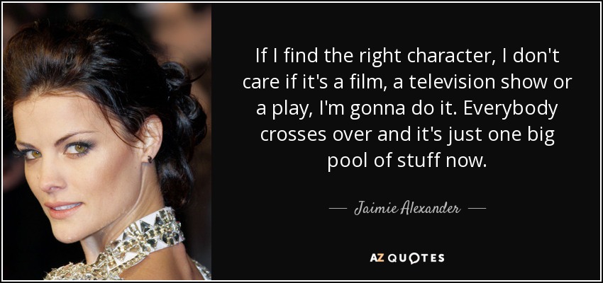 If I find the right character, I don't care if it's a film, a television show or a play, I'm gonna do it. Everybody crosses over and it's just one big pool of stuff now. - Jaimie Alexander