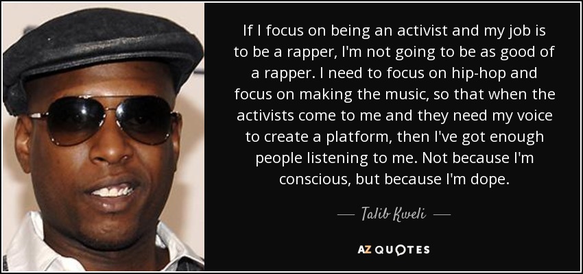 If I focus on being an activist and my job is to be a rapper, I'm not going to be as good of a rapper. I need to focus on hip-hop and focus on making the music, so that when the activists come to me and they need my voice to create a platform, then I've got enough people listening to me. Not because I'm conscious, but because I'm dope. - Talib Kweli