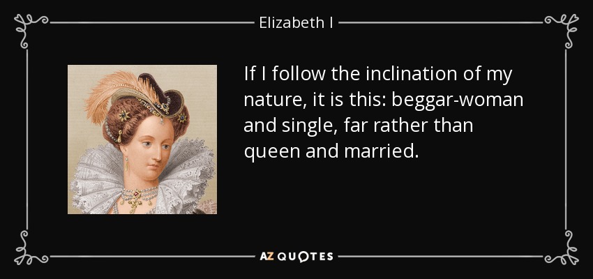 If I follow the inclination of my nature, it is this: beggar-woman and single, far rather than queen and married. - Elizabeth I